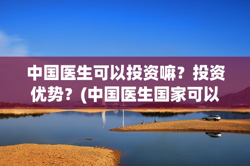 中国医生可以投资嘛？投资优势？(中国医生国家可以把家底)