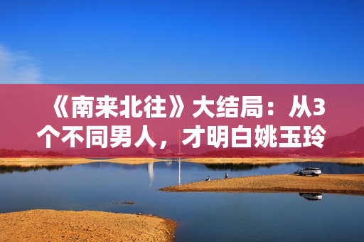 《南来北往》大结局：从3个不同男人，才明白姚玉玲为何落魄至此