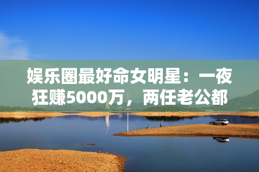 娱乐圈最好命女明星：一夜狂赚5000万，两任老公都是恋爱脑