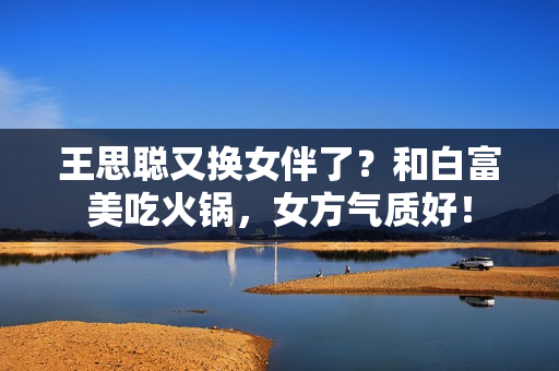 王思聪又换女伴了?和白富美吃火锅,女方气质好! 王思聪又换女伴了?和白富美吃火锅,女方气质好!