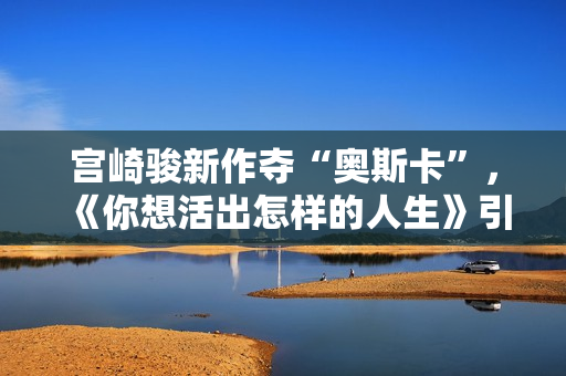 宫崎骏新作夺“奥斯卡”，《你想活出怎样的人生》引进内地