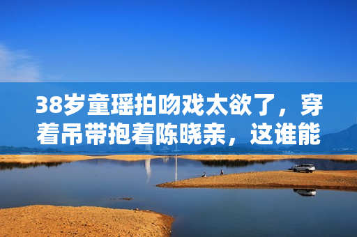 38岁童瑶拍吻戏太欲了，穿着吊带抱着陈晓亲，这谁能顶得住？