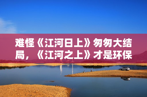 难怪《江河日上》匆匆大结局，《江河之上》才是环保剧的打开方式