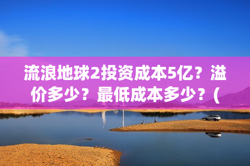 流浪地球2投资成本5亿？溢价多少？最低成本多少？(流浪地球2vcr)