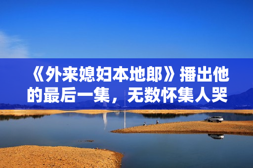 《外来媳妇本地郎》播出他的最后一集，无数怀集人哭着看完...