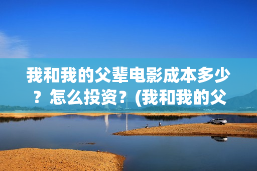 我和我的父辈电影成本多少？怎么投资？(我和我的父辈电视剧)