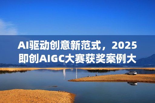 AI驱动创意新范式，2025即创AIGC大赛获奖案例大赏(ai驱动是什么意思)