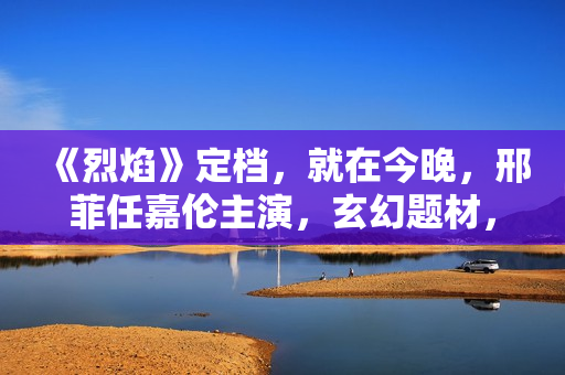 《烈焰》定档，就在今晚，邢菲任嘉伦主演，玄幻题材，特效大剧