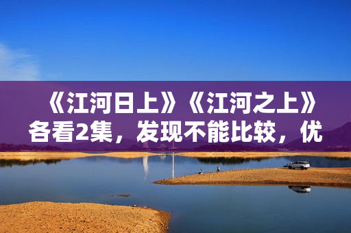 《江河日上》《江河之上》各看2集，发现不能比较，优劣一目了然