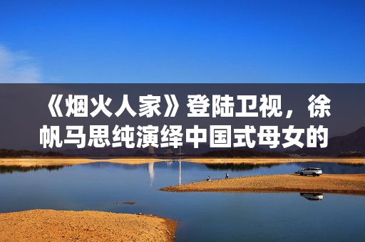 《烟火人家》登陆卫视，徐帆马思纯演绎中国式母女的爱与控制