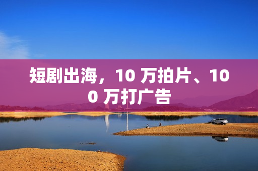 短剧出海，10 万拍片、100 万打广告