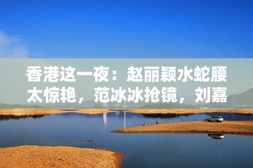 香港这一夜:赵丽颖水蛇腰太惊艳,范冰冰抢镜,刘嘉玲咋长这样了 香港这一夜:赵丽颖水蛇腰太惊艳,范冰冰抢镜,刘嘉玲咋长这样了