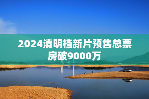 2024清明档新片预售总票房破9000万
