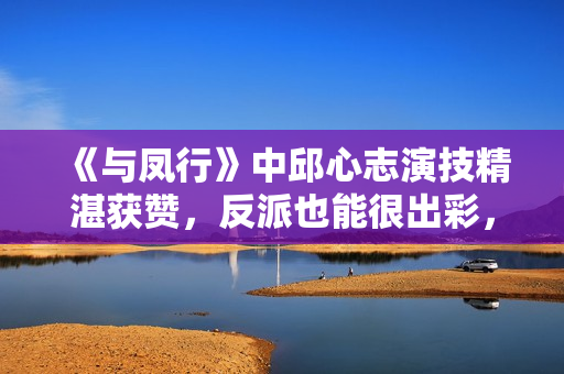 《与凤行》中邱心志演技精湛获赞，反派也能很出彩，实力不容小觑