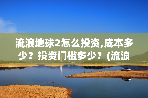 流浪地球2怎么投资,成本多少？投资门槛多少？(流浪地球2怎么有吴孟达)