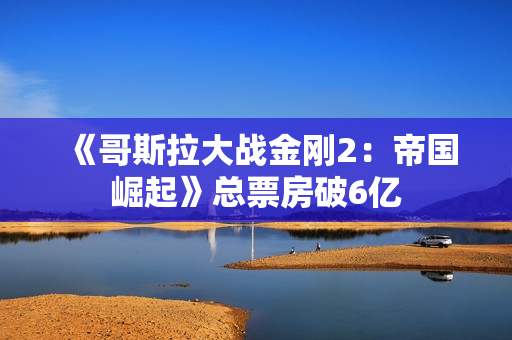 《哥斯拉大战金刚2：帝国崛起》总票房破6亿