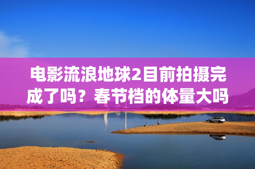 电影流浪地球2目前拍摄完成了吗？春节档的体量大吗？(电影流浪地球2星辰影院观看)
