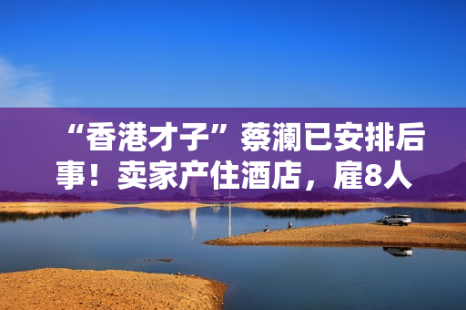 “香港才子”蔡澜已安排后事!卖家产住酒店,雇8人照顾月薪50万 “香港才子”蔡澜已安排后事!卖家产住酒店,雇8人照顾月薪50万