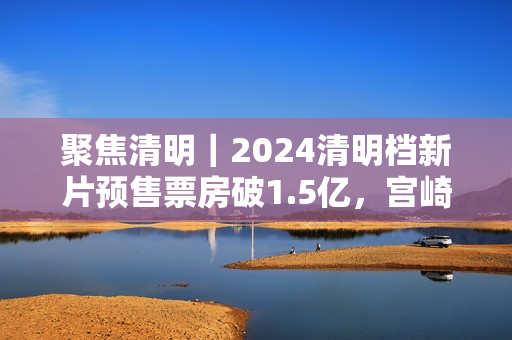 聚焦清明｜2024清明档新片预售票房破1.5亿，宫崎骏新作暂列第一