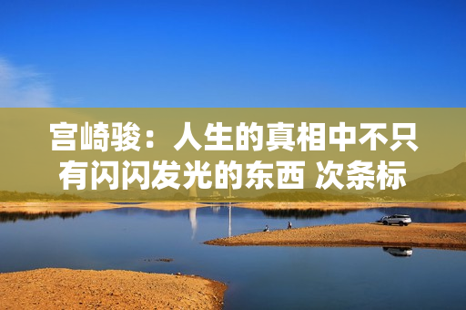 宫崎骏:人生的真相中不只有闪闪发光的东西 次条标题 宫崎骏:人生的真相中不只有闪闪发光的东西 次条标题
