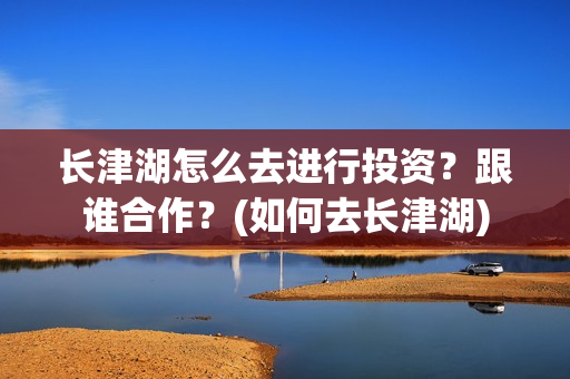 长津湖怎么去进行投资？跟谁合作？(如何去长津湖)