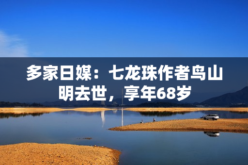 多家日媒：七龙珠作者鸟山明去世，享年68岁