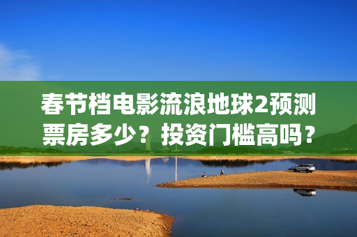 春节档电影流浪地球2预测票房多少？投资门槛高吗？收益空间大吗？(流浪票房排行榜)