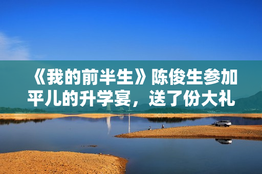 《我的前半生》陈俊生参加平儿的升学宴，送了份大礼，惹怒凌玲