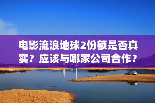 电影流浪地球2份额是否真实？应该与哪家公司合作？(电影流浪地球2在线观看完整视频)