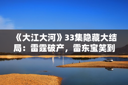 《大江大河》33集隐藏大结局：雷霆破产，雷东宝笑到最后