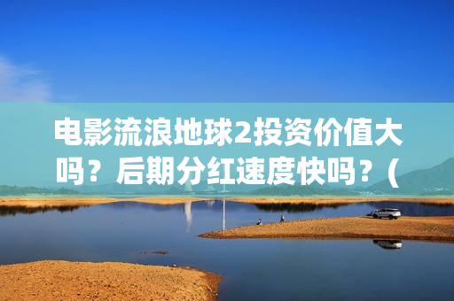 电影流浪地球2投资价值大吗？后期分红速度快吗？(电影流浪地球2首映式明星云集完整视频)
