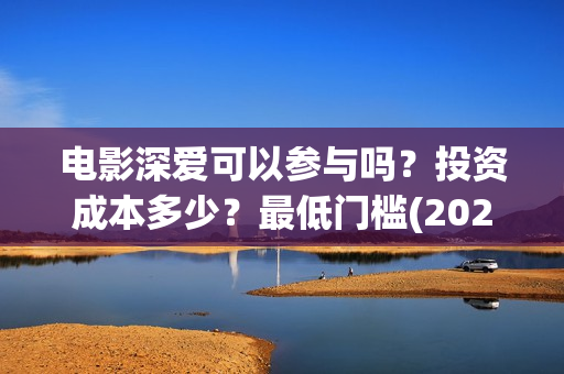 电影深爱可以参与吗？投资成本多少？最低门槛(2021深爱电影哪里可以看)