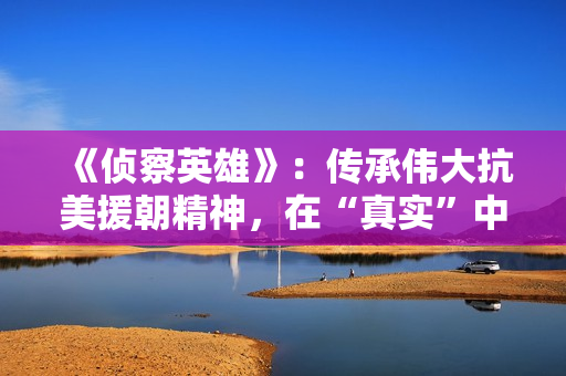 《侦察英雄》：传承伟大抗美援朝精神，在“真实”中迸发感染力