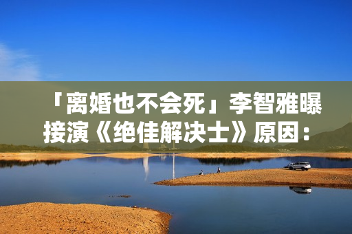 「离婚也不会死」李智雅曝接演《绝佳解决士》原因：想展现真实的我