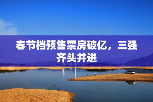 春节档预售票房破亿，三强齐头并进