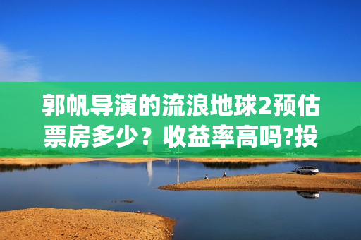 郭帆导演的流浪地球2预估票房多少？收益率高吗?投资有保底协议吗？(郭帆在流浪地球中演的什么角色)