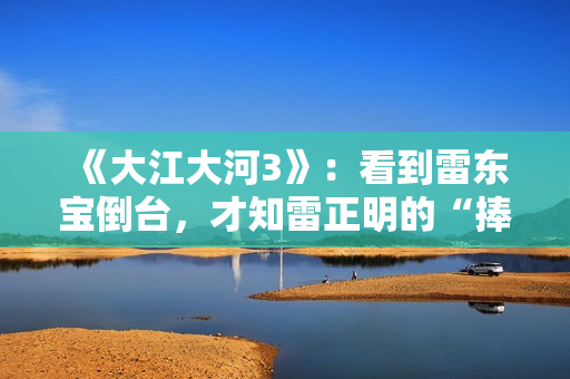 《大江大河3》：看到雷东宝倒台，才知雷正明的“捧杀”有多毒