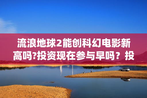 流浪地球2能创科幻电影新高吗?投资现在参与早吗？投资成本多少？(流浪地球2能创造人物吗)