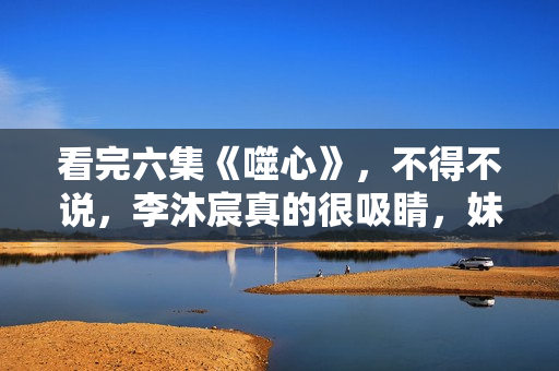 看完六集《噬心》，不得不说，李沐宸真的很吸睛，妹子该火了！