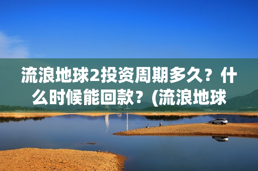 流浪地球2投资周期多久？什么时候能回款？(流浪地球2讲的是什么)