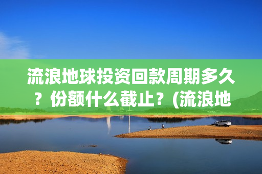 流浪地球投资回款周期多久？份额什么截止？(流浪地球 投资方是谁)