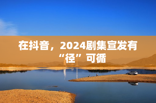 在抖音，2024剧集宣发有“径”可循