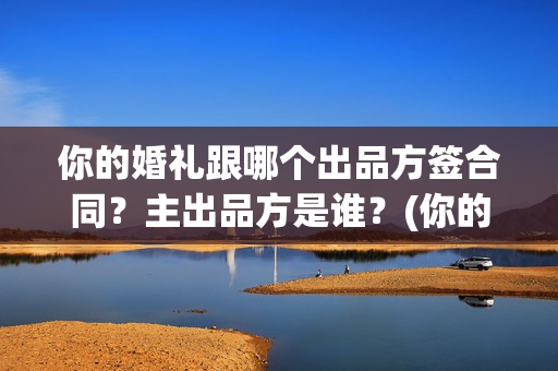 你的婚礼跟哪个出品方签合同？主出品方是谁？(你的婚礼跟哪个明星合作)