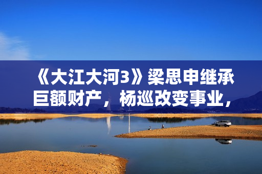 《大江大河3》梁思申继承巨额财产，杨巡改变事业，雷东宝无成就