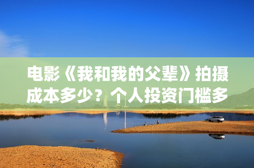 电影《我和我的父辈》拍摄成本多少？个人投资门槛多少？值得投资吗？(电影我和我的连长)