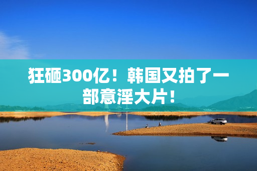 狂砸300亿!韩国又拍了一部意淫大片! 狂砸300亿!韩国又拍了一部意淫大片!