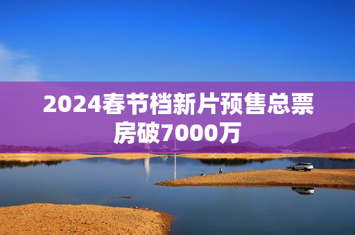 2024春节档新片预售总票房破7000万