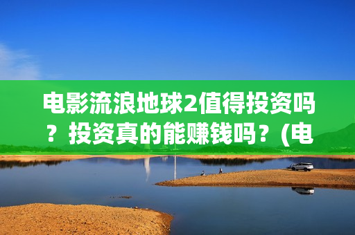 电影流浪地球2值得投资吗？投资真的能赚钱吗？(电影流浪地球2自上映以来打破多个中国影视记录)