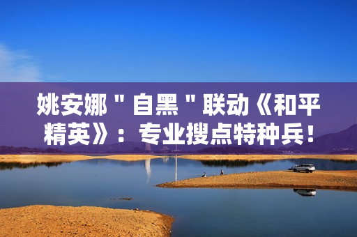 姚安娜＂自黑＂联动《和平精英》：专业搜点特种兵！