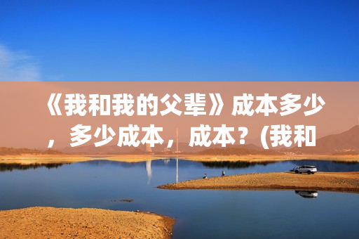 《我和我的父辈》成本多少,多少成本,成本?(我和我的父辈剧情介绍) 《我和我的父辈》成本多少,多少成本,成本?(我和我的父辈剧情介绍)